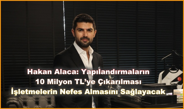 Hakan Alaca: Yapılandırmaların 10 Milyon TL’ye Çıkarılması İşletmelerin Nefes Almasını Sağlayacak