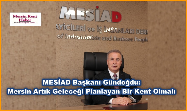 MESİAD Başkanı Gündoğdu: Mersin Artık Geleceği Planlayan Bir Kent Olmalı