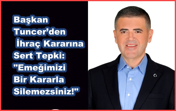 Başkan Tuncer’den İhraç Kararına Sert Tepki: Emeğimizi Bir Kararla Silemezsiniz!
